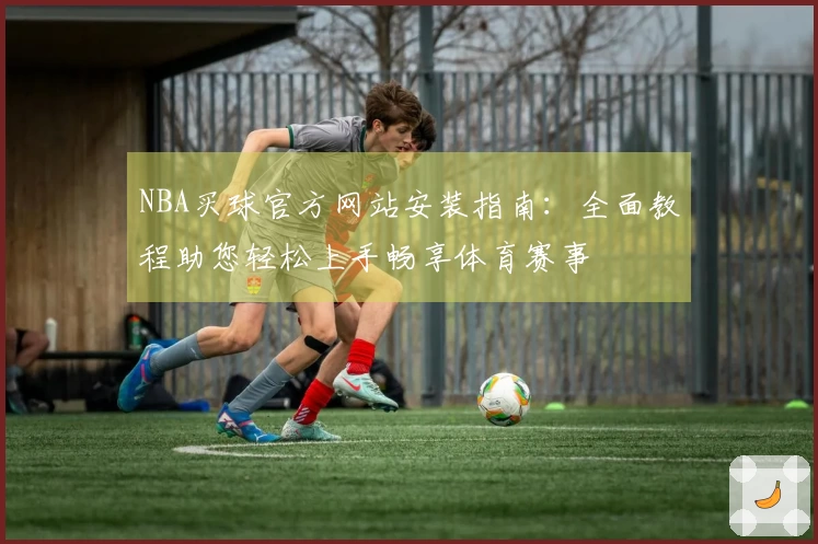 NBA买球官方网站安装指南：全面教程助您轻松上手畅享体育赛事